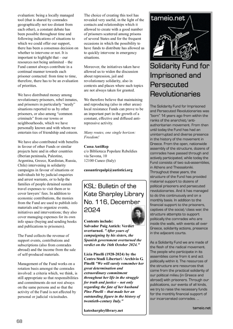 evaluation: being a locally managed shared by comrades ly not too distant from a constant debate has each other), been possible throughout time and following indications of situations o which we could offer our support, there has been a consensus decision on whether to infervene or not. It is important to highlight that — our resources not being unlimited — the Fund cannot always contribute in continual manner towards each prisoner contacted: from time to time, therefore, there has to be an evaluation of priorities. ‘We have distributed money among revolutionary prisoners, rebel inmates, and prisoners in particularly “needy situations reported to us by other prisoners,or also among “common criminals” fro neighbourhoods, which we have personally known and with whom we entertain ties of friendship and estecs our towns or We have also contributed with benefits in favour of other Funds or similar projects here and in other countries (Iberian peninsula, Palestine, Argentina, Greece, Kurdistan, Russia, Chile) infervening in solidarity campaigns in favour of situations or individuals hit by judicial enquis and arrest warrans, or o hep the families of people detained sustain ravel expenses to visit them or to cover lawyers’ fees. Inaddition to economic contributions, the moni from the Fund are used to publish info. materials and to organize evens, initatives and interventions; they also cover managing expenses for its own info space (buying and sending books and publications to prisoners). The Fund collects the revenue of support events, contributions and subseriptions (also from comrades abroad) and the income from the sale of self-produced materials. Management of the rotation st the comrades involved: a crteria which, we think, is still appropriate 5o that responsibilties and commitments do not rest always on the same persons and so that the activity of the Fund is not affected by personal or judicial vicissitudes. 68 ‘The choice of creating this tool has revealed very useful, in the light of the contacts and relationships which it allowed to create with a good number of prisoners scattered among prisons of several States and for the frequent ‘occasions in which the possibility o have funds to distribute has allowed us o quickly intervene in situations. nergency Morcover, the initiatives taken have allowed us to widen the discussion about repression, jail and. revolutionary solidarity, also in contexts and places where such topics are not always taken for granted. We therefore believe that maintaining and reproducing (also in other areas) Tocal resistance Funds can prove to be an important part in the growth of a constant, effective and diffused anti- repressive activity. Many routes, one single horizon Freedom! Cassa AntiRep /o Biblioteca Popolare Rebeldies via Savona, 10 12100 Cunco (ltaly) cassantirepalpi@autisticiorg KSL: Bulletin of the Kate Sharpley Library No. 116, December 2024 Contents include: Salvador Puig Antich: Verdict overturned. "After years of campaigning by his sisters, the Spanish government overturned the verdict on the 16th October 2024," Licia Pincli (19282024 by the Centro Studi Libertari / Archivio G Pinelli “We willsurely remember her sreat determinaion and extraordinary commitment throughout her life in the struggle for ruth and justice - not only regarding the fute of her husband Pino Pinelli - that made her an oussanding figure in the history of iwenticth-century ltay.” Katesharpleylibrary.net tameio.net /\ Solidarity Fund for Imprisoned and Persecuted Revolutionaries ‘The Solidarity Fund for Imprisoned and Persecuted Revolutionaries was “born” 14 years ago from within the renks of the anarchist ant- authoritarian movement. From then untiltoday the Fund has had an uninterrupted and diverse presence in the history of the movement in Greece. From the open, nationwide ‘assembly of the structure, dozens of Gomrades have passed through and ‘actively participated, whie today the Fund consists of two sub-assemblies, in Athens and Thessaloniki Throughout these years, the structure of the Fund has provided material support to dozans of poliical prisoners and persecuted revolutionaries. And it has managed %0 do this continuously and on a monthly basis. In addition to the financial support to the prisoners, ‘captives of the social/class war: the structure attempts to support poliically the comrades who are inside the walls, with events all over Greece, solidarity actions, presence in the adjacent courts. A a Solidarity Fund we are made of the flesh of the radical movement. ‘The people who participate in ts ‘assemblies come from it and act poliically within i. The resources of the structure are resources that; ‘come from the practical soidarsy of ‘our poitical milieu in Greece and ‘abroad) with prisoners. Through our publications, our events of al kinds, we try to raise the necessary funds for the monthly financial support of our incarcerated comrades. .. tameio.net